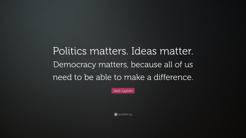 Jack Layton Quote: “Politics matters. Ideas matter. Democracy matters, because all of us need to be able to make a difference.”