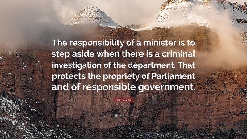 Jack Layton Quote: “The responsibility of a minister is to step aside when there is a criminal investigation of the department. That protects the propriety of Parliament and of responsible government.”