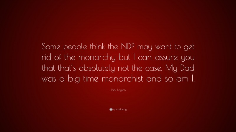Jack Layton Quote: “Some people think the NDP may want to get rid of the monarchy but I can assure you that that’s absolutely not the case. My Dad was a big time monarchist and so am I.”