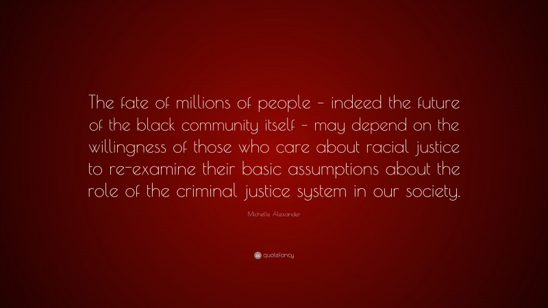 Michelle Alexander Quote: “The fate of millions of people – indeed the future of the black community itself – may depend on the willingness of those who care about racial justice to re-examine their basic assumptions about the role of the criminal justice system in our society.”