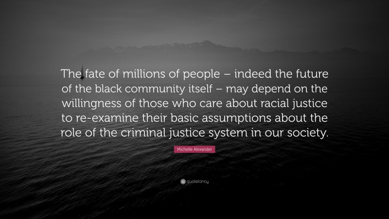Michelle Alexander Quote: “The fate of millions of people – indeed the future of the black community itself – may depend on the willingness of those who care about racial justice to re-examine their basic assumptions about the role of the criminal justice system in our society.”
