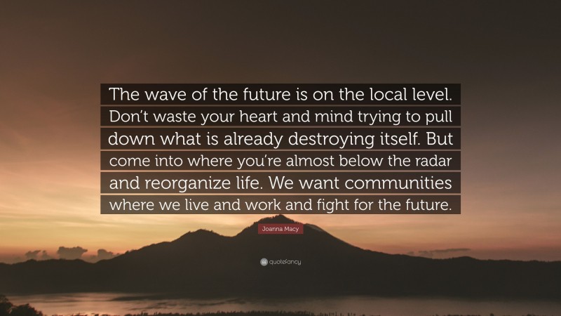 Joanna Macy Quote: “The wave of the future is on the local level. Don’t waste your heart and mind trying to pull down what is already destroying itself. But come into where you’re almost below the radar and reorganize life. We want communities where we live and work and fight for the future.”