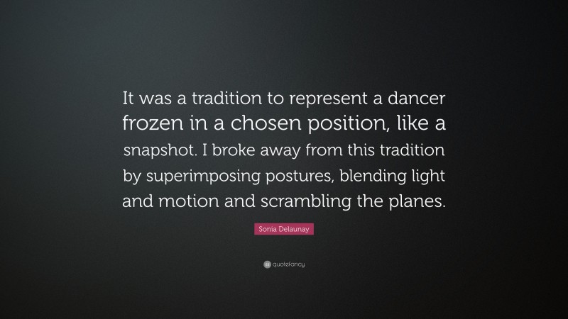 Sonia Delaunay Quote: “It was a tradition to represent a dancer frozen in a chosen position, like a snapshot. I broke away from this tradition by superimposing postures, blending light and motion and scrambling the planes.”