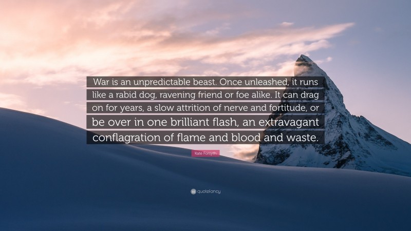 Kate Forsyth Quote: “War is an unpredictable beast. Once unleashed, it runs like a rabid dog, ravening friend or foe alike. It can drag on for years, a slow attrition of nerve and fortitude, or be over in one brilliant flash, an extravagant conflagration of flame and blood and waste.”