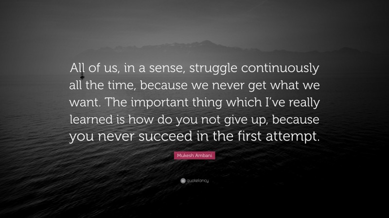 Mukesh Ambani Quote: “All of us, in a sense, struggle continuously all the time, because we never get what we want. The important thing which I’ve really learned is how do you not give up, because you never succeed in the first attempt.”