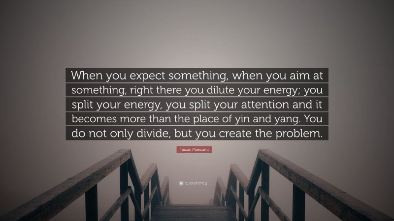Taizan Maezumi Quote: “When you expect something, when you aim at something, right there you dilute your energy; you split your energy, you split your attention and it becomes more than the place of yin and yang. You do not only divide, but you create the problem.”