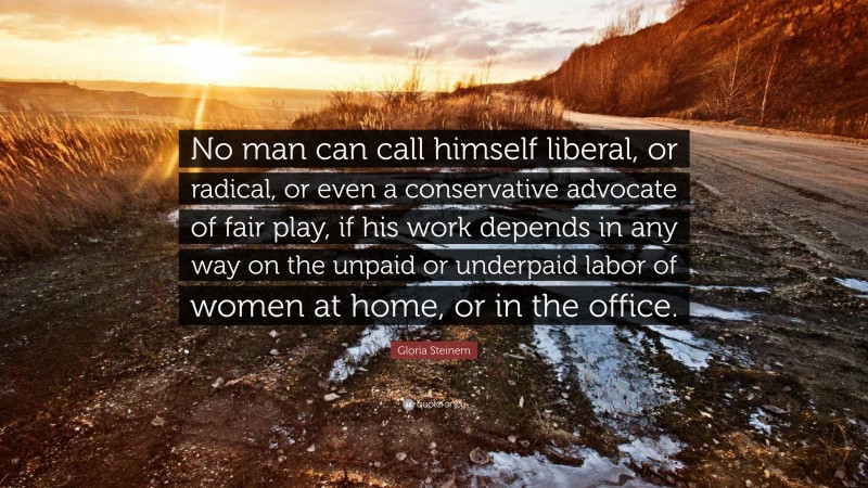 Gloria Steinem Quote: “No man can call himself liberal, or radical, or even a conservative advocate of fair play, if his work depends in any way on the unpaid or underpaid labor of women at home, or in the office.”