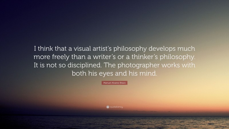 Manuel Alvarez Bravo Quote: “I think that a visual artist’s philosophy develops much more freely than a writer’s or a thinker’s philosophy. It is not so disciplined. The photographer works with both his eyes and his mind.”