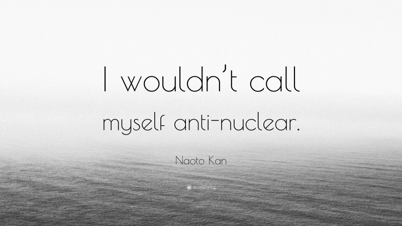 Naoto Kan Quote: “I wouldn’t call myself anti-nuclear.”
