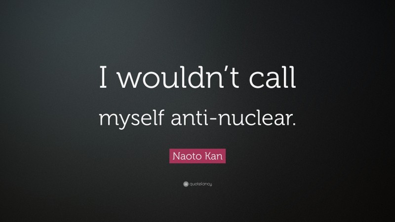 Naoto Kan Quote: “I wouldn’t call myself anti-nuclear.”