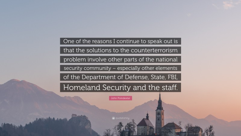 John Poindexter Quote: “One of the reasons I continue to speak out is that the solutions to the counterterrorism problem involve other parts of the national security community – especially other elements of the Department of Defense, State, FBI, Homeland Security and the staff.”
