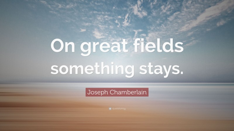 Joseph Chamberlain Quote: “On great fields something stays.”
