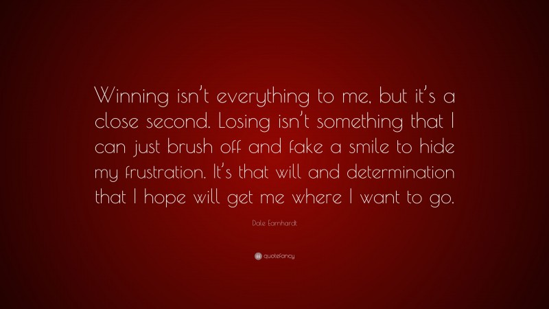 Dale Earnhardt Quote: “Winning isn’t everything to me, but it’s a close second. Losing isn’t something that I can just brush off and fake a smile to hide my frustration. It’s that will and determination that I hope will get me where I want to go.”