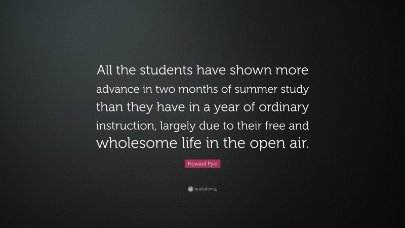 Howard Pyle Quote: “All the students have shown more advance in two months of summer study than they have in a year of ordinary instruction, largely due to their free and wholesome life in the open air.”