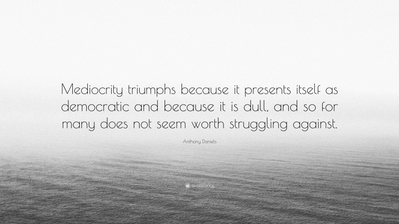 Anthony Daniels Quote: “Mediocrity triumphs because it presents itself as democratic and because it is dull, and so for many does not seem worth struggling against.”