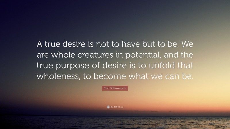 Eric Butterworth Quote: “A true desire is not to have but to be. We are whole creatures in potential, and the true purpose of desire is to unfold that wholeness, to become what we can be.”
