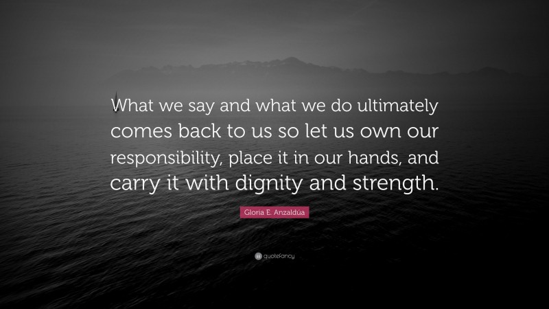 Gloria E. Anzaldúa Quote: “What we say and what we do ultimately comes back to us so let us own our responsibility, place it in our hands, and carry it with dignity and strength.”