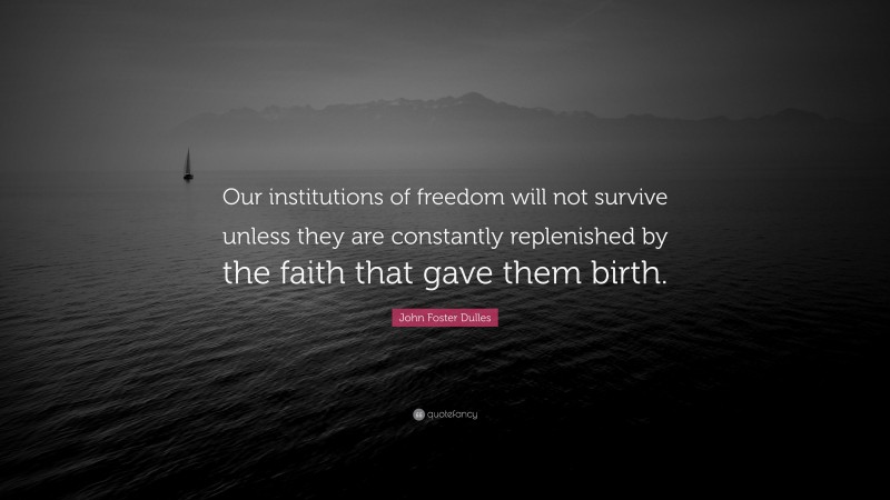 John Foster Dulles Quote: “Our institutions of freedom will not survive unless they are constantly replenished by the faith that gave them birth.”