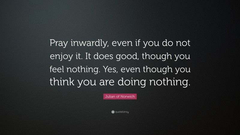 Julian of Norwich Quote: “Pray inwardly, even if you do not enjoy it. It does good, though you feel nothing. Yes, even though you think you are doing nothing.”