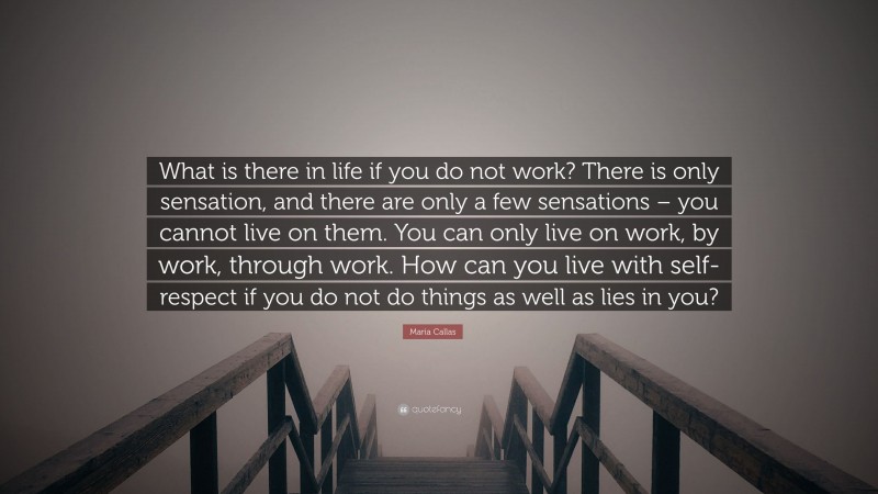 Maria Callas Quote: “What is there in life if you do not work? There is only sensation, and there are only a few sensations – you cannot live on them. You can only live on work, by work, through work. How can you live with self-respect if you do not do things as well as lies in you?”