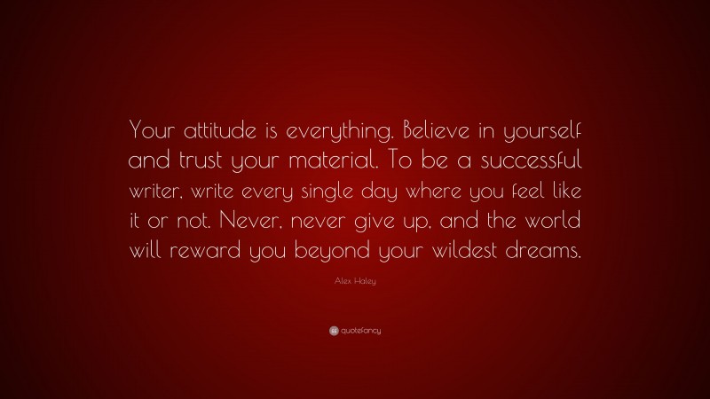 Alex Haley Quote: “Your attitude is everything. Believe in yourself and trust your material. To be a successful writer, write every single day where you feel like it or not. Never, never give up, and the world will reward you beyond your wildest dreams.”