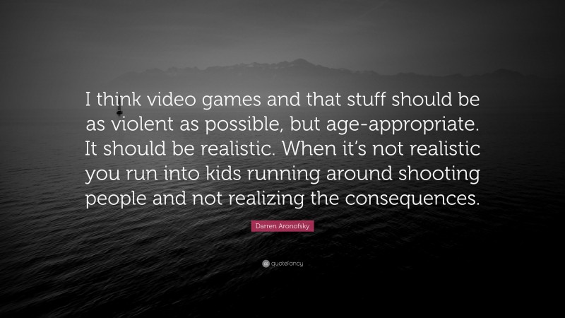 Darren Aronofsky Quote: “I think video games and that stuff should be as violent as possible, but age-appropriate. It should be realistic. When it’s not realistic you run into kids running around shooting people and not realizing the consequences.”
