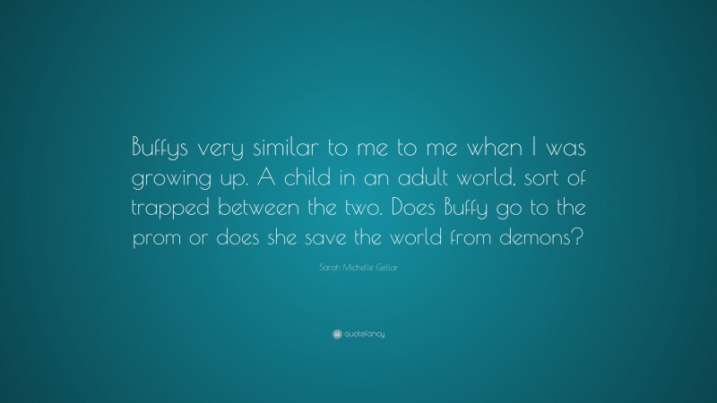 Sarah Michelle Gellar Quote: “Buffys very similar to me to me when I was growing up. A child in an adult world, sort of trapped between the two. Does Buffy go to the prom or does she save the world from demons?”