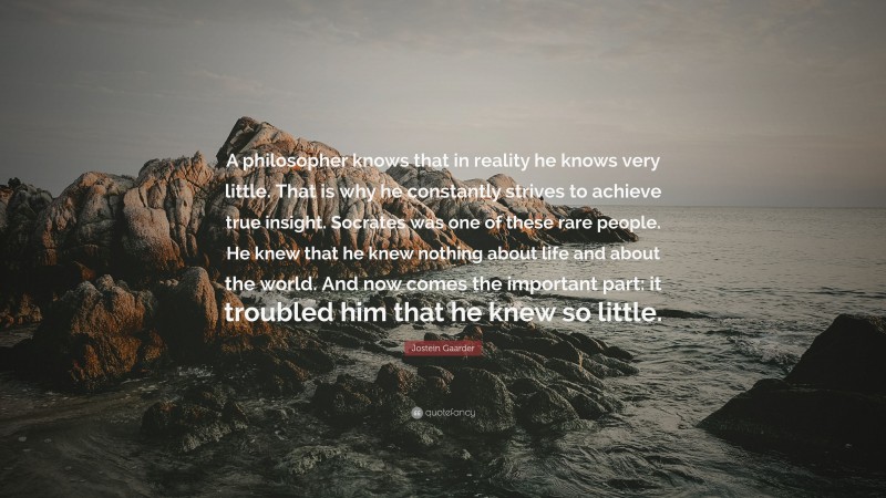 Jostein Gaarder Quote: “A philosopher knows that in reality he knows very little. That is why he constantly strives to achieve true insight. Socrates was one of these rare people. He knew that he knew nothing about life and about the world. And now comes the important part: it troubled him that he knew so little.”