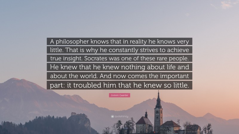 Jostein Gaarder Quote: “A philosopher knows that in reality he knows very little. That is why he constantly strives to achieve true insight. Socrates was one of these rare people. He knew that he knew nothing about life and about the world. And now comes the important part: it troubled him that he knew so little.”