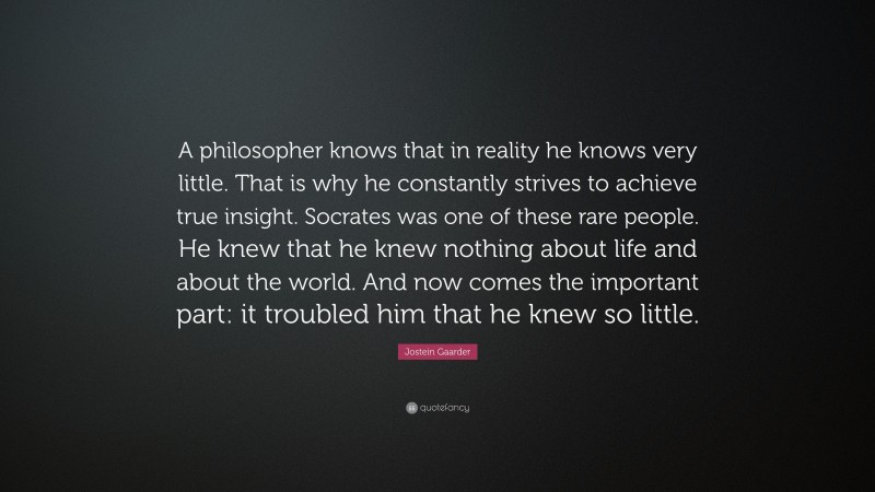 Jostein Gaarder Quote: “A philosopher knows that in reality he knows very little. That is why he constantly strives to achieve true insight. Socrates was one of these rare people. He knew that he knew nothing about life and about the world. And now comes the important part: it troubled him that he knew so little.”