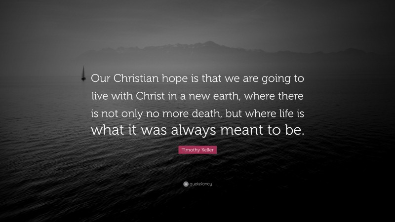 Timothy Keller Quote: “Our Christian hope is that we are going to live with Christ in a new earth, where there is not only no more death, but where life is what it was always meant to be.”