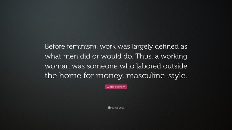 Gloria Steinem Quote: “Before feminism, work was largely defined as what men did or would do. Thus, a working woman was someone who labored outside the home for money, masculine-style.”
