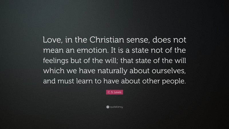 C. S. Lewis Quote: “Love, in the Christian sense, does not mean an emotion. It is a state not of the feelings but of the will; that state of the will which we have naturally about ourselves, and must learn to have about other people.”