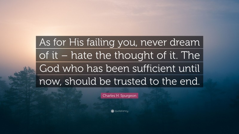 Charles H. Spurgeon Quote: “As for His failing you, never dream of it – hate the thought of it. The God who has been sufficient until now, should be trusted to the end.”