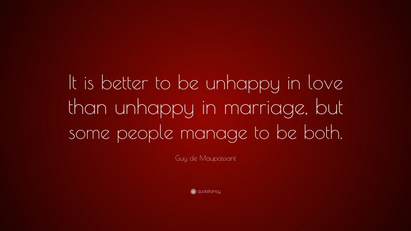 Guy de Maupassant Quote: “It is better to be unhappy in love than unhappy in marriage, but some people manage to be both.”