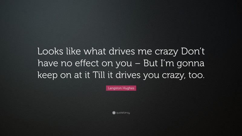 Langston Hughes Quote: “Looks like what drives me crazy Don’t have no effect on you – But I’m gonna keep on at it Till it drives you crazy, too.”