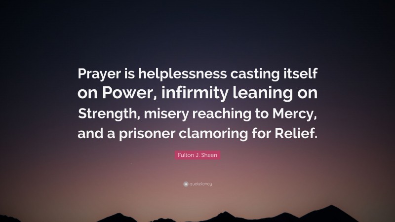 Fulton J. Sheen Quote: “Prayer is helplessness casting itself on Power, infirmity leaning on Strength, misery reaching to Mercy, and a prisoner clamoring for Relief.”