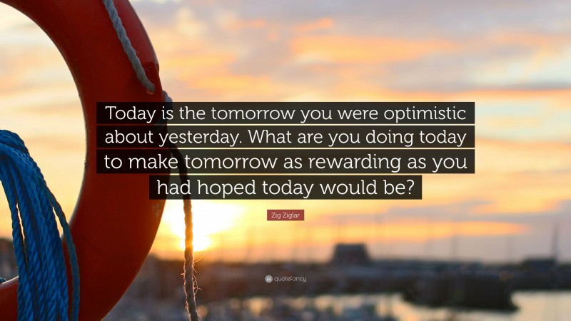 Zig Ziglar Quote: “Today is the tomorrow you were optimistic about yesterday. What are you doing today to make tomorrow as rewarding as you had hoped today would be?”