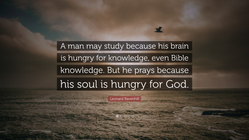 Leonard Ravenhill Quote: “A man may study because his brain is hungry for knowledge, even Bible knowledge. But he prays because his soul is hungry for God.”