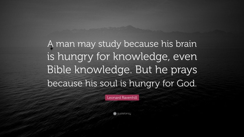 Leonard Ravenhill Quote: “A man may study because his brain is hungry for knowledge, even Bible knowledge. But he prays because his soul is hungry for God.”