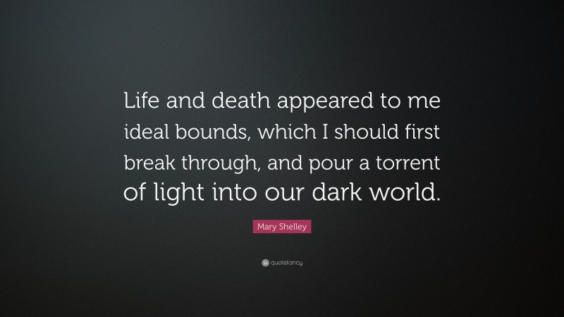 Mary Shelley Quote: “Life and death appeared to me ideal bounds, which I should first break through, and pour a torrent of light into our dark world.”