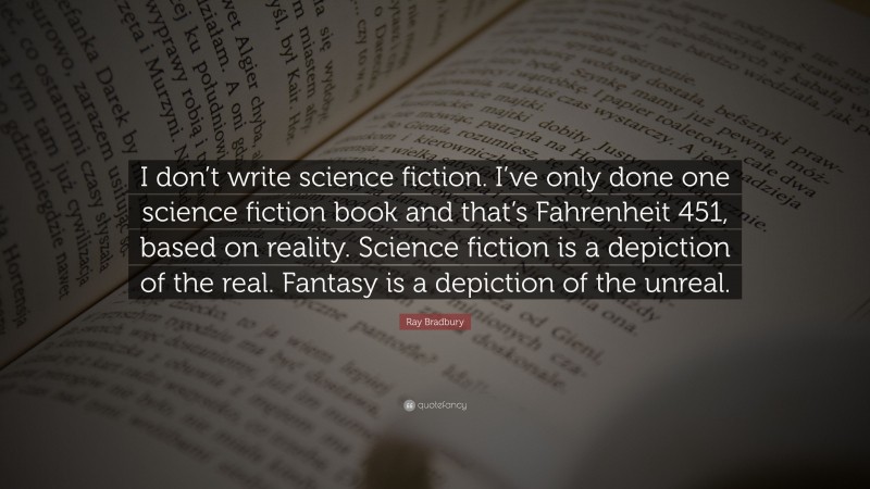 Ray Bradbury Quote: “I don’t write science fiction. I’ve only done one science fiction book and that’s Fahrenheit 451, based on reality. Science fiction is a depiction of the real. Fantasy is a depiction of the unreal.”