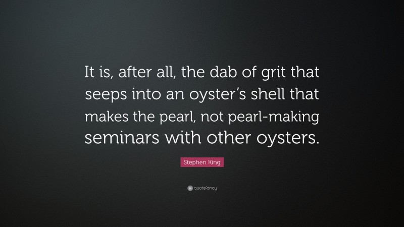 Stephen King Quote: “It is, after all, the dab of grit that seeps into an oyster’s shell that makes the pearl, not pearl-making seminars with other oysters.”
