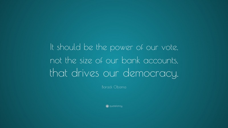Barack Obama Quote: “It should be the power of our vote, not the size of our bank accounts, that drives our democracy.”
