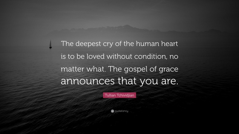 Tullian Tchividjian Quote: “The deepest cry of the human heart is to be loved without condition, no matter what. The gospel of grace announces that you are.”