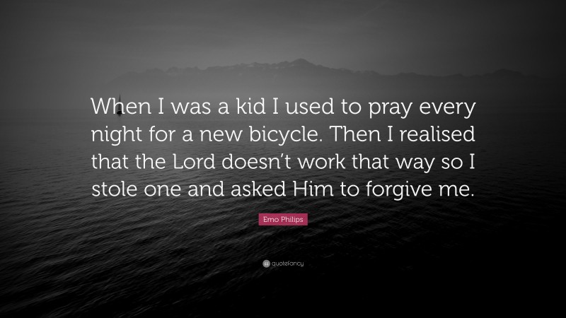 Emo Philips Quote: “When I was a kid I used to pray every night for a new bicycle. Then I realised that the Lord doesn’t work that way so I stole one and asked Him to forgive me.”