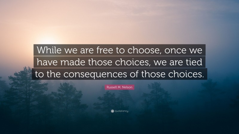 Russell M. Nelson Quote: “While we are free to choose, once we have made those choices, we are tied to the consequences of those choices.”