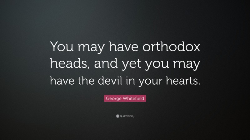George Whitefield Quote: “You may have orthodox heads, and yet you may have the devil in your hearts.”