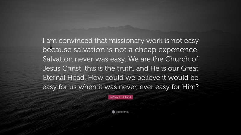 Jeffrey R. Holland Quote: “I am convinced that missionary work is not easy because salvation is not a cheap experience. Salvation never was easy. We are the Church of Jesus Christ, this is the truth, and He is our Great Eternal Head. How could we believe it would be easy for us when it was never, ever easy for Him?”