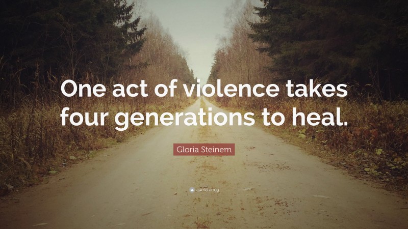 Gloria Steinem Quote: “One act of violence takes four generations to heal.”